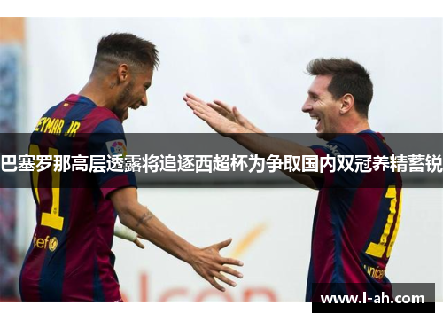 巴塞罗那高层透露将追逐西超杯为争取国内双冠养精蓄锐