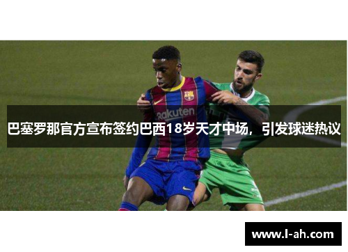 巴塞罗那官方宣布签约巴西18岁天才中场，引发球迷热议